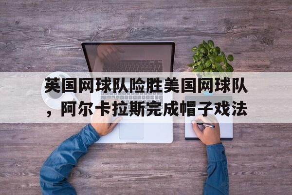 开云下载-包含英国网球队险胜美国网球队,阿尔卡拉斯完成帽子戏法的词条